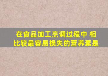 在食品加工烹调过程中 相比较最容易损失的营养素是